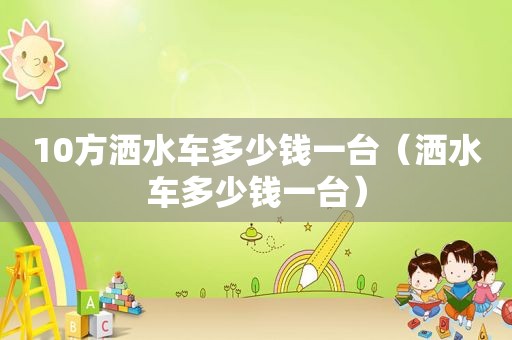 10方洒水车多少钱一台（洒水车多少钱一台）
