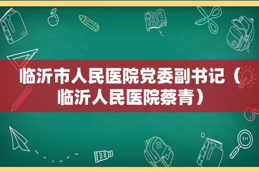 临沂市人民医院党委副书记（临沂人民医院蔡青）