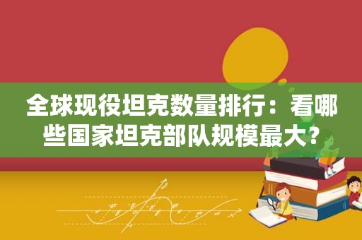 全球现役坦克数量排行：看哪些国家坦克部队规模最大？