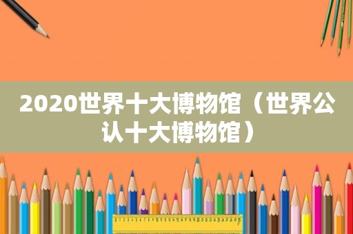 2020世界十大博物馆（世界公认十大博物馆）