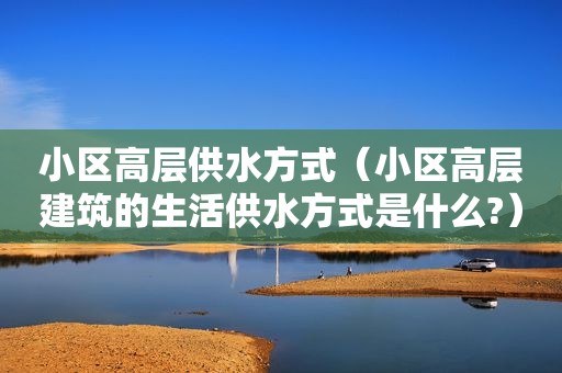 小区高层供水方式（小区高层建筑的生活供水方式是什么?）