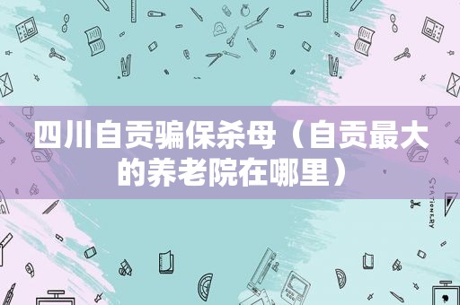 四川自贡骗保杀母（自贡最大的养老院在哪里）