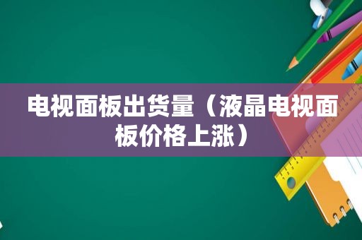 电视面板出货量（液晶电视面板价格上涨）