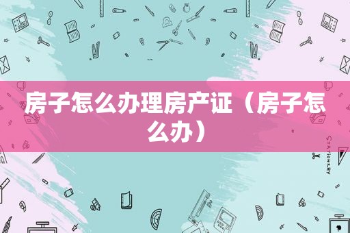 房子怎么办理房产证（房子怎么办）