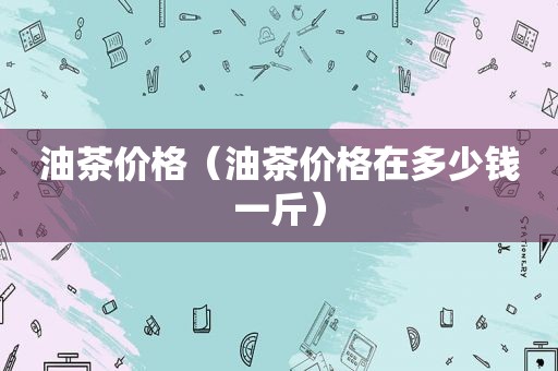 油茶价格（油茶价格在多少钱一斤）