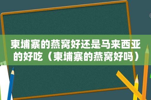 柬埔寨的燕窝好还是马来西亚的好吃（柬埔寨的燕窝好吗）