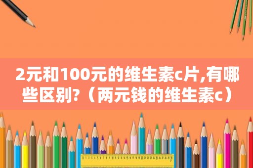 2元和100元的维生素c片,有哪些区别?（两元钱的维生素c）