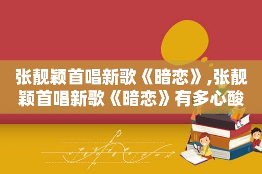 张靓颖首唱新歌《暗恋》,张靓颖首唱新歌《暗恋》有多心酸一