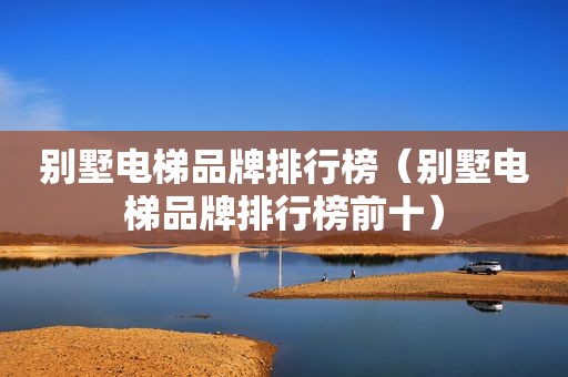 别墅电梯品牌排行榜（别墅电梯品牌排行榜前十）