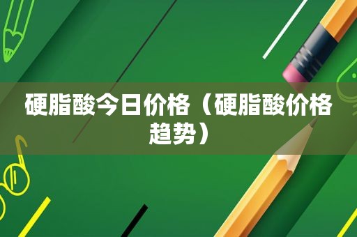 硬脂酸今日价格（硬脂酸价格趋势）