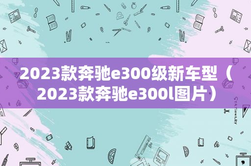 2023款奔驰e300级新车型（2023款奔驰e300l图片）