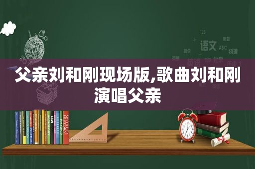 父亲刘和刚现场版,歌曲刘和刚演唱父亲