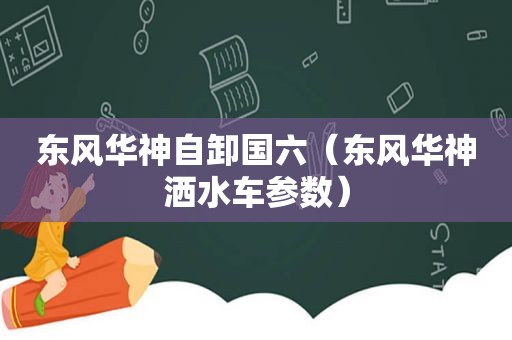 东风华神自卸国六（东风华神洒水车参数）