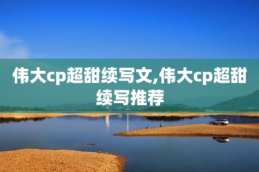 伟大cp超甜续写文,伟大cp超甜续写推荐