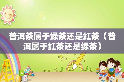 普洱茶属于绿茶还是红茶（普洱属于红茶还是绿茶）