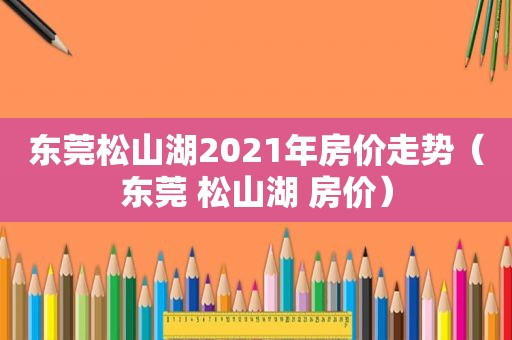 东莞松山湖2021年房价走势（东莞 松山湖 房价）