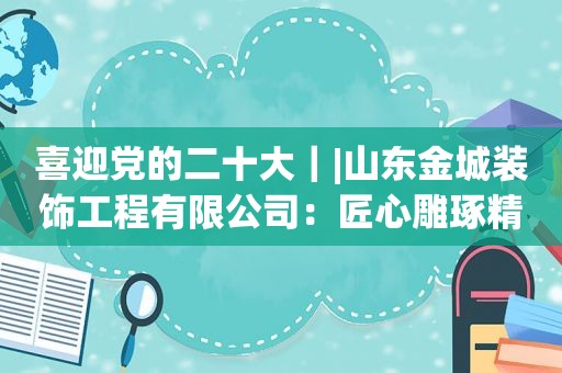 喜迎党的二十大｜|山东金城装饰工程有限公司：匠心雕琢精品 装扮美好家园