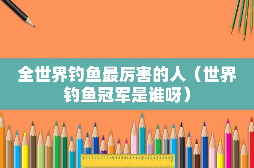 全世界钓鱼最厉害的人（世界钓鱼冠军是谁呀）
