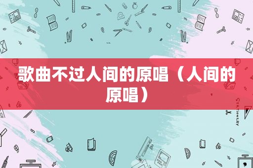 歌曲不过人间的原唱（人间的原唱）