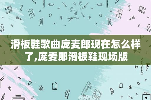 滑板鞋歌曲庞麦郎现在怎么样了,庞麦郎滑板鞋现场版