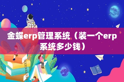 金蝶erp管理系统（装一个erp系统多少钱）