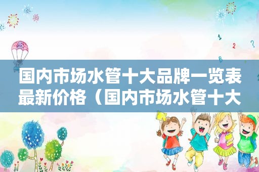 国内市场水管十大品牌一览表最新价格（国内市场水管十大品牌一览表最新排名）