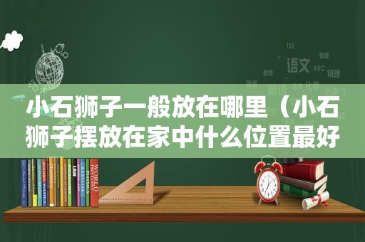 小石狮子一般放在哪里（小石狮子摆放在家中什么位置最好）