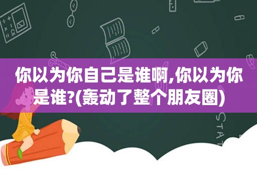 你以为你自己是谁啊,你以为你是谁?(轰动了整个朋友圈)