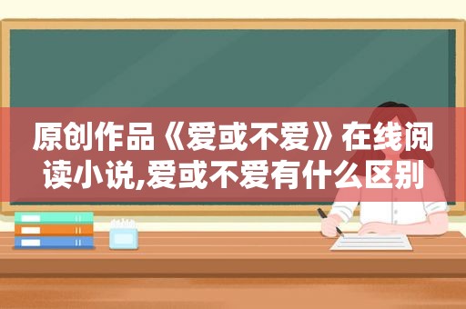 原创作品《爱或不爱》在线阅读小说,爱或不爱有什么区别
