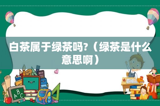 白茶属于绿茶吗?（绿茶是什么意思啊）