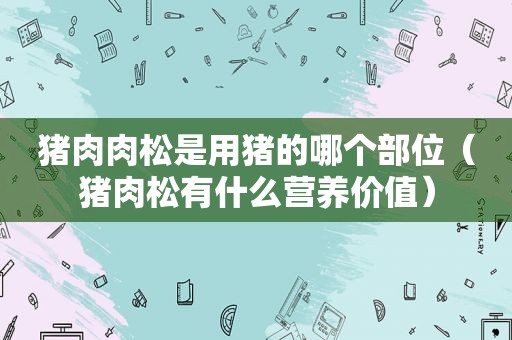 猪肉肉松是用猪的哪个部位（猪肉松有什么营养价值）