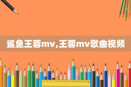鲨鱼王蓉mv,王蓉mv歌曲视频