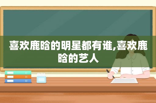 喜欢鹿晗的明星都有谁,喜欢鹿晗的艺人