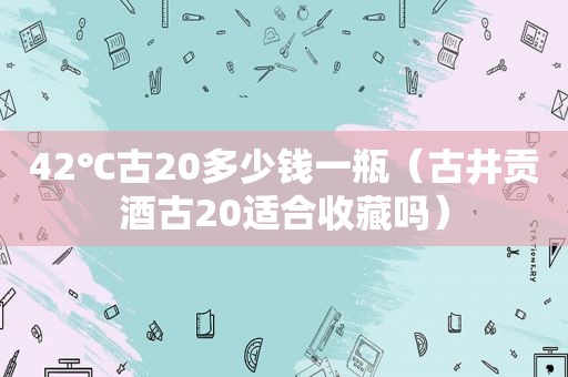 42℃古20多少钱一瓶（古井贡酒古20适合收藏吗）