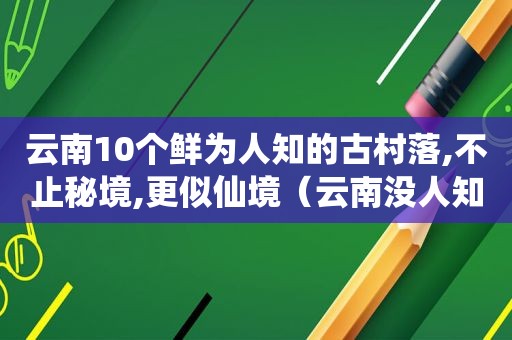 云南10个鲜为人知的古村落,不止秘境,更似仙境（云南没人知道的古村）