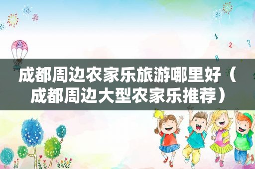 成都周边农家乐旅游哪里好（成都周边大型农家乐推荐）