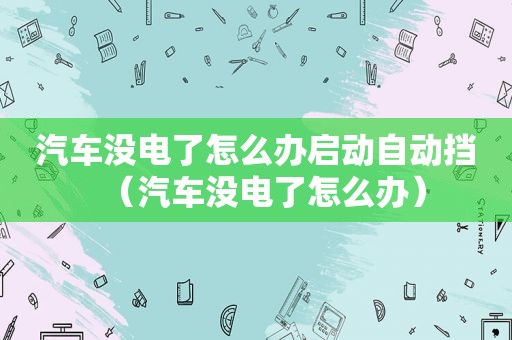 汽车没电了怎么办启动自动挡（汽车没电了怎么办）