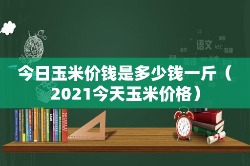 今日玉米价钱是多少钱一斤（2021今天玉米价格）