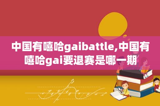 中国有嘻哈gaibattle,中国有嘻哈gai要退赛是哪一期