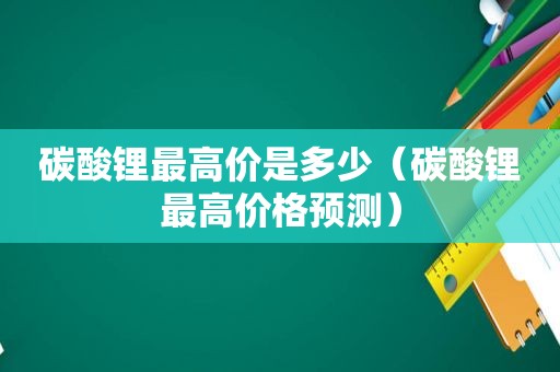 碳酸锂最高价是多少（碳酸锂最高价格预测）