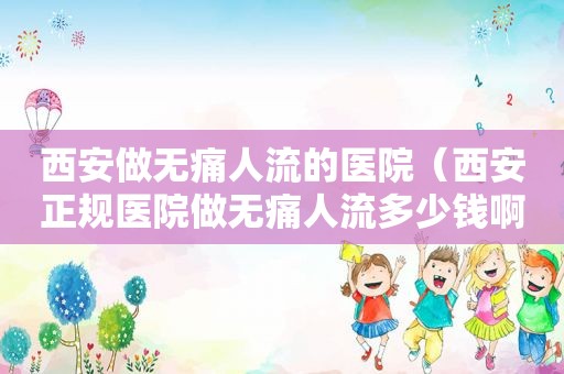 西安做无痛人流的医院（西安正规医院做无痛人流多少钱啊价格）