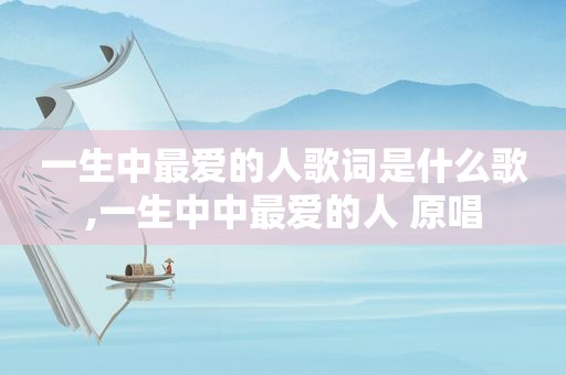 一生中最爱的人歌词是什么歌,一生中中最爱的人 原唱