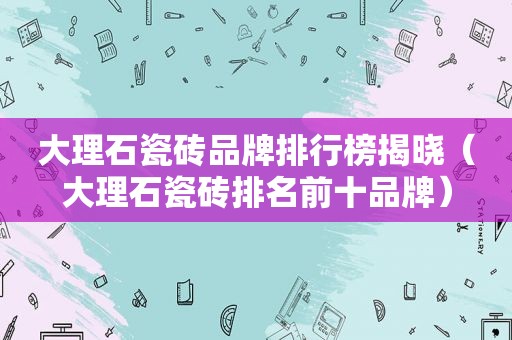 大理石瓷砖品牌排行榜揭晓（大理石瓷砖排名前十品牌）