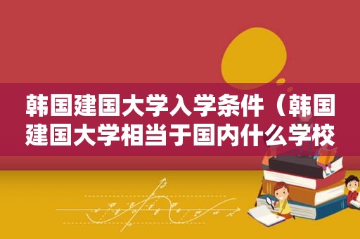 韩国建国大学入学条件（韩国建国大学相当于国内什么学校）