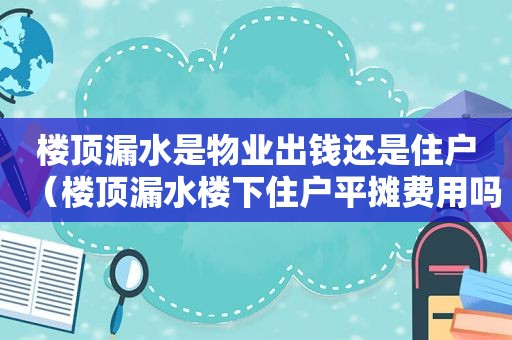 楼顶漏水是物业出钱还是住户（楼顶漏水楼下住户平摊费用吗）
