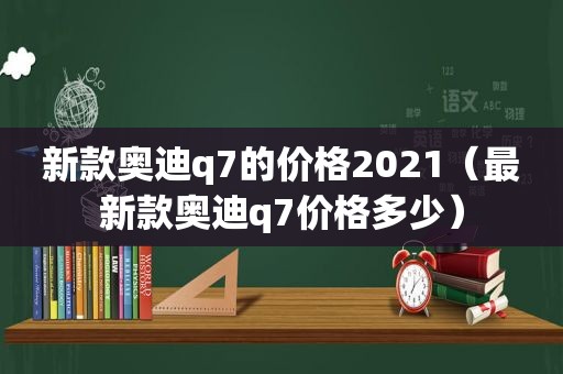 新款奥迪q7的价格2021（最新款奥迪q7价格多少）