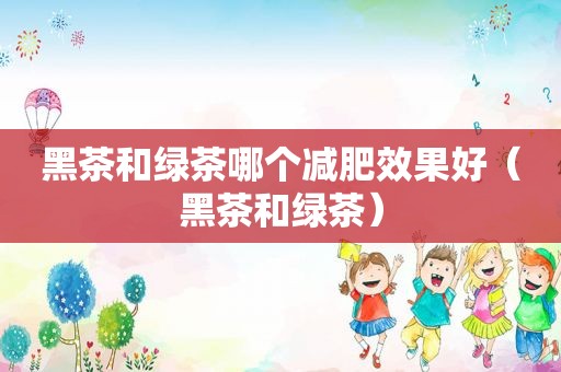 黑茶和绿茶哪个减肥效果好（黑茶和绿茶）
