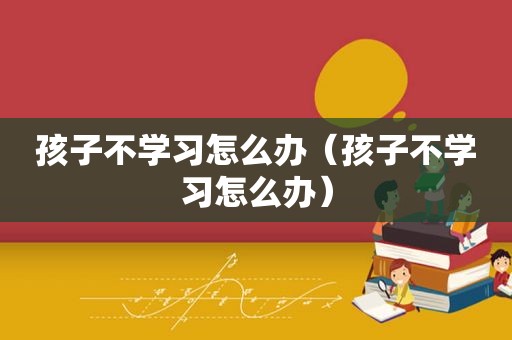 孩子不学习怎么办（孩子不学习怎么办）