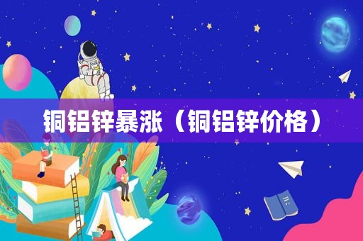 铜铝锌暴涨（铜铝锌价格）