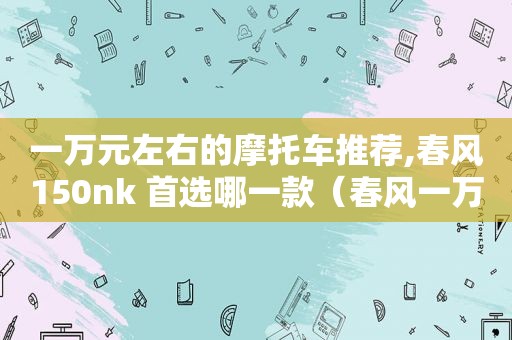 一万元左右的摩托车推荐,春风150nk 首选哪一款（春风一万左右的踏板摩托车）